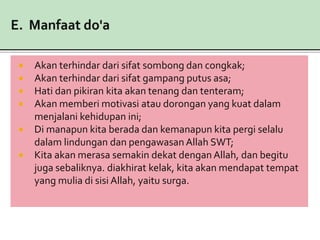  Akan terhindar dari sifat sombong dan congkak;
 Akan terhindar dari sifat gampang putus asa;
 Hati dan pikiran kita akan tenang dan tenteram;
 Akan memberi motivasi atau dorongan yang kuat dalam
menjalani kehidupan ini;
 Di manapun kita berada dan kemanapun kita pergi selalu
dalam lindungan dan pengawasan Allah SWT;
 Kita akan merasa semakin dekat dengan Allah, dan begitu
juga sebaliknya. diakhirat kelak, kita akan mendapat tempat
yang mulia di sisi Allah, yaitu surga.
 