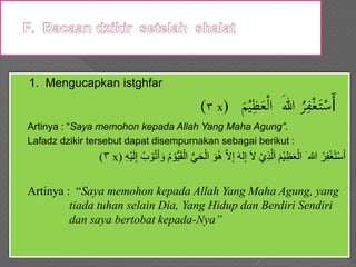 1. Mengucapkan istghfar
(٣ x) َ‫أ‬َ‫م‬ْ‫ي‬ِ‫ظ‬َ‫ع‬ْ‫ل‬‫ا‬ َ‫هللا‬ ُ‫ر‬ِ‫ف‬ْ‫غ‬َ‫ت‬ْ‫س‬
Artinya : “Saya memohon kepada Allah Yang Maha Agung”.
Lafadz dzikir tersebut dapat disempurnakan sebagai berikut :
(٣ x) ‫ي‬َ‫ح‬ْ‫ال‬ َ‫و‬ُ‫ه‬ َّ‫ال‬ِ‫إ‬ َ‫ه‬‫ل‬ِ‫إ‬ َ‫ال‬ ْ‫ِي‬‫ذ‬َّ‫ل‬َ‫ا‬ َ‫ْم‬‫ي‬ِ‫ظ‬َ‫ع‬ْ‫ال‬ َ ‫هللا‬ ُ‫ر‬ِ‫ف‬ْ‫غ‬ً‫ت‬ْ‫س‬َ‫أ‬ِ‫ه‬ْ‫ي‬َ‫ل‬ِ‫إ‬ ُ ْ‫و‬ُ‫و‬َ‫أ‬ َ‫أ‬ ُ ْ‫و‬‫ي‬َ‫ي‬ْ‫ال‬
Artinya : “Saya memohon kepada Allah Yang Maha Agung, yang
tiada tuhan selain Dia, Yang Hidup dan Berdiri Sendiri
dan saya bertobat kepada-Nya”
 