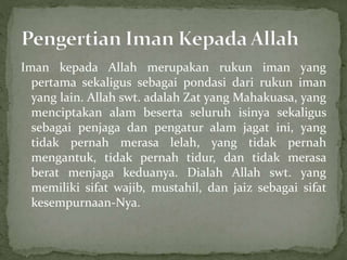 Iman kepada Allah merupakan rukun iman yang
pertama sekaligus sebagai pondasi dari rukun iman
yang lain. Allah swt. adalah Zat yang Mahakuasa, yang
menciptakan alam beserta seluruh isinya sekaligus
sebagai penjaga dan pengatur alam jagat ini, yang
tidak pernah merasa lelah, yang tidak pernah
mengantuk, tidak pernah tidur, dan tidak merasa
berat menjaga keduanya. Dialah Allah swt. yang
memiliki sifat wajib, mustahil, dan jaiz sebagai sifat
kesempurnaan-Nya.
 