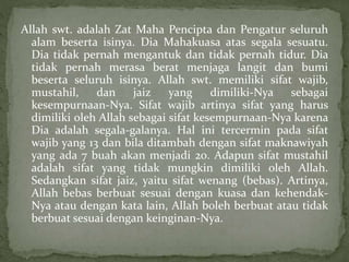 Allah swt. adalah Zat Maha Pencipta dan Pengatur seluruh
alam beserta isinya. Dia Mahakuasa atas segala sesuatu.
Dia tidak pernah mengantuk dan tidak pernah tidur. Dia
tidak pernah merasa berat menjaga langit dan bumi
beserta seluruh isinya. Allah swt. memiliki sifat wajib,
mustahil, dan jaiz yang dimiliki-Nya sebagai
kesempurnaan-Nya. Sifat wajib artinya sifat yang harus
dimiliki oleh Allah sebagai sifat kesempurnaan-Nya karena
Dia adalah segala-galanya. Hal ini tercermin pada sifat
wajib yang 13 dan bila ditambah dengan sifat maknawiyah
yang ada 7 buah akan menjadi 20. Adapun sifat mustahil
adalah sifat yang tidak mungkin dimiliki oleh Allah.
Sedangkan sifat jaiz, yaitu sifat wenang (bebas). Artinya,
Allah bebas berbuat sesuai dengan kuasa dan kehendak-
Nya atau dengan kata lain, Allah boleh berbuat atau tidak
berbuat sesuai dengan keinginan-Nya.
 