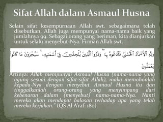 Selain sifat kesempurnaan Allah swt. sebagaimana telah
disebutkan, Allah juga mempunyai nama-nama baik yang
jumlahnya 99. Sebagai orang yang beriman, kita dianjurkan
untuk selalu menyebut-Nya. Firman Allah swt.
Artinya: Allah mempunyai Asmaul Husna (nama-nama yang
agung sesuai dengan sifat-sifat Allah), maka memohonlah
kepada-Nya dengan menyebut Asmaul Husna itu dan
tinggalkanlah orang-orang yang menyimpang dari
kebenaran dalam (menyebut) nama-nama-Nya. Nanti
mereka akan mendapat balasan terhadap apa yang telah
mereka kerjakan." (QS Al A’raf: 180).
 
