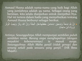 Asmaul Husna adalah nama-nama yang baik bagi Allah
yang jumlahnya adalah 99 nama. Sebagai orang yang
beriman, kita selalu dianjurkan untuk menyebut-Nya.
Hal ini tertera dalam hadis yang menyebutkan tentang
Asmaul Husna berbunyi sebagai berikut.
َّ‫ن‬ِ‫ا‬َِّ ِ‫لِل‬َّ‫ة‬َ‫ع‬ْ‫س‬ِ‫ت‬ََّ‫ْن‬‫ي‬ِ‫ع‬ْ‫س‬ِ‫ت‬ َ‫و‬َّْ‫ن‬َ‫م‬‫ا‬َ‫م‬ْ‫س‬ِ‫ا‬ََّ‫ف‬َ‫ح‬ََّ‫ل‬َ‫خ‬َ‫د‬‫ا‬َ‫ه‬َ‫ظ‬ََّ‫ة‬‫ن‬َ‫ج‬ْ‫ال‬َّ‫ن‬ِ‫ا‬ َ‫و‬ََّ‫للا‬َّْ‫ت‬ِ‫و‬َّ‫ر‬َّ‫ب‬ ِ‫ح‬ُ‫ي‬ َ‫و‬ََّ‫ر‬ْ‫ت‬ِ‫و‬ْ‫ال‬
(‫رواه‬‫ابن‬‫ماجه‬)
Artinya: Sesungguhnya Allah mempunyai sembilan puluh
sembilan nama. Barang siapa menghapalnya (dengan
meyakini kebenarannya) ia masuk surga.
Sesungguhnya Allah Maha ganjil (tidak genap) dan
senang sekali pada sesuatu yang ganjil." (HR Ibnu
Majah).
 