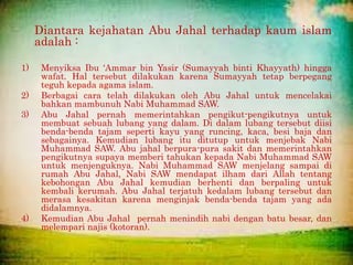 Diantara kejahatan Abu Jahal terhadap kaum islam
adalah :
1) Menyiksa Ibu ‘Ammar bin Yasir (Sumayyah binti Khayyath) hingga
wafat. Hal tersebut dilakukan karena Sumayyah tetap berpegang
teguh kepada agama islam.
2) Berbagai cara telah dilakukan oleh Abu Jahal untuk mencelakai
bahkan mambunuh Nabi Muhammad SAW.
3) Abu Jahal pernah memerintahkan pengikut-pengikutnya untuk
membuat sebuah lubang yang dalam. Di dalam lubang tersebut diisi
benda-benda tajam seperti kayu yang runcing, kaca, besi baja dan
sebagainya. Kemudian lubang itu ditutup untuk menjebak Nabi
Muhammad SAW. Abu jahal berpura-pura sakit dan memerintahkan
pengikutnya supaya memberi tahukan kepada Nabi Muhammad SAW
untuk menjenguknya. Nabi Muhammad SAW menjelang sampai di
rumah Abu Jahal, Nabi SAW mendapat ilham dari Allah tentang
kebohongan Abu Jahal kemudian berhenti dan berpaling untuk
kembali kerumah. Abu Jahal terjatuh kedalam lubang tersebut dan
merasa kesakitan karena menginjak benda-benda tajam yang ada
didalamnya.
4) Kemudian Abu Jahal pernah menindih nabi dengan batu besar, dan
melempari najis (kotoran).
 