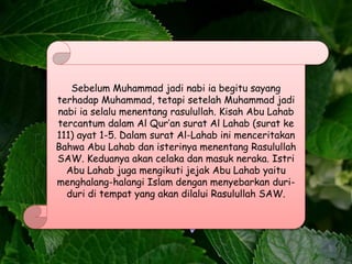 Sebelum Muhammad jadi nabi ia begitu sayang
terhadap Muhammad, tetapi setelah Muhammad jadi
nabi ia selalu menentang rasulullah. Kisah Abu Lahab
tercantum dalam Al Qur’an surat Al Lahab (surat ke
111) ayat 1-5. Dalam surat Al-Lahab ini menceritakan
Bahwa Abu Lahab dan isterinya menentang Rasulullah
SAW. Keduanya akan celaka dan masuk neraka. Istri
Abu Lahab juga mengikuti jejak Abu Lahab yaitu
menghalang-halangi Islam dengan menyebarkan duri-
duri di tempat yang akan dilalui Rasulullah SAW.
 