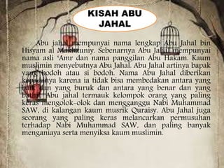 Abu jahal mempunyai nama lengkap Abu Jahal bin
Hisyam al Makhzuniy. Sebenarnya Abu Jahal mempunyai
nama asli ‘Amr dan nama panggilan Abu Hakam. Kaum
muslimin menyebutnya Abu Jahal. Abu Jahal artinya bapak
yang bodoh atau si bodoh. Nama Abu Jahal diberikan
kepadanya karena ia tidak bisa membedakan antara yang
baik dan yang buruk dan antara yang benar dan yang
bathil. Abu jahal termauk kelompok orang yang paling
keras mengolok-olok dan mengganggu Nabi Muhammad
SAW, di kalangan kaum musrik Quraisy. Abu Jahal juga
seorang yang paling keras melancarkan permusuhan
terhadap Nabi Muhammad SAW, dan paling banyak
menganiaya serta menyiksa kaum muslimin.
KISAH ABU
JAHAL
 