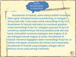 Musailamah Al Kadzab, nama aslinya adalah maslamah.
Diberi gelar al-Kadzab karena ia pembohng, Ia mengaku
dirinya jadi nabi. Ia berusaha untuk menandingi Al Qur’an,
Musailamah Al Kadzab nabi palsu itu membuat gubahan
untuk menandingi Al Qur’an. sebagian ayat-ayat Al Qur’an
contohnya adalah:Artinya: Hai kata (kodok) anak dari dua
katak, berkuaklah sesukamu,bahagian atas engkau di air
dan bahagian bawah engkau di tanah. Musailamah Al
Kadzab menemui kegagalan dalam menandingi Al Qur’an. Ia
bahkan mendapat cemoohan dan hinaan dari masyarakat.
Musailamah Al Kadzab yang mengaku sebagai nabi ini
akhirnya tewas pada perang Yamamah.
KISAH
MUSAILAMAH
AL KHADZAB
 