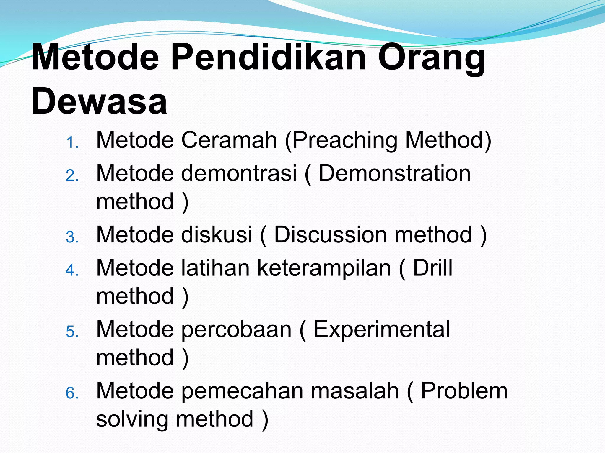 Metode Pendidikan Orang
Dewasa
1. Metode Ceramah (Preaching Method)
2. Metode demontrasi ( Demonstration
method )
3. Metode diskusi ( Discussion method )
4. Metode latihan keterampilan ( Drill
method )
5. Metode percobaan ( Experimental
method )
6. Metode pemecahan masalah ( Problem
solving method )
 