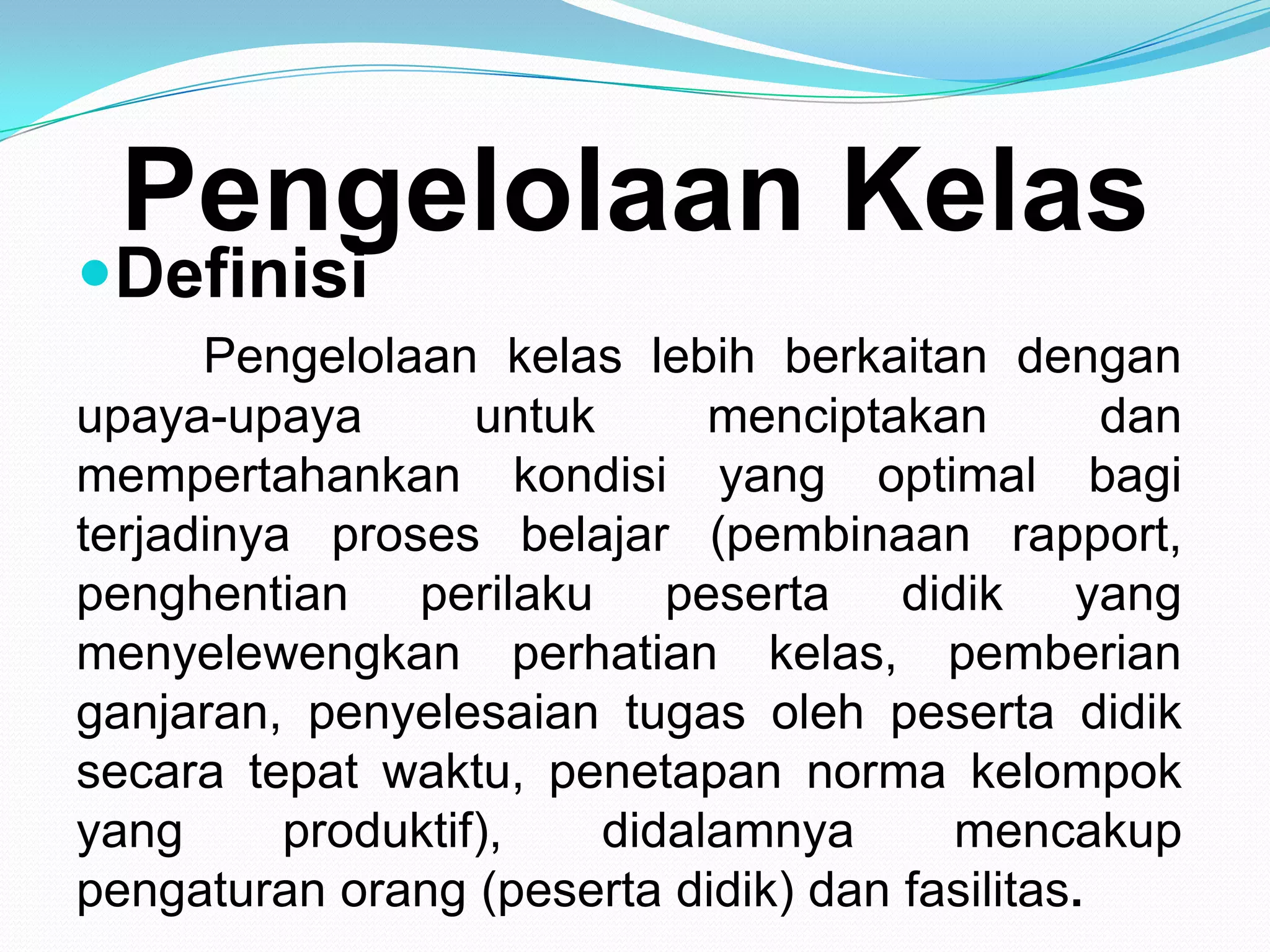Pengelolaan Kelas
Definisi
Pengelolaan kelas lebih berkaitan dengan
upaya-upaya untuk menciptakan dan
mempertahankan kondisi yang optimal bagi
terjadinya proses belajar (pembinaan rapport,
penghentian perilaku peserta didik yang
menyelewengkan perhatian kelas, pemberian
ganjaran, penyelesaian tugas oleh peserta didik
secara tepat waktu, penetapan norma kelompok
yang produktif), didalamnya mencakup
pengaturan orang (peserta didik) dan fasilitas.
 