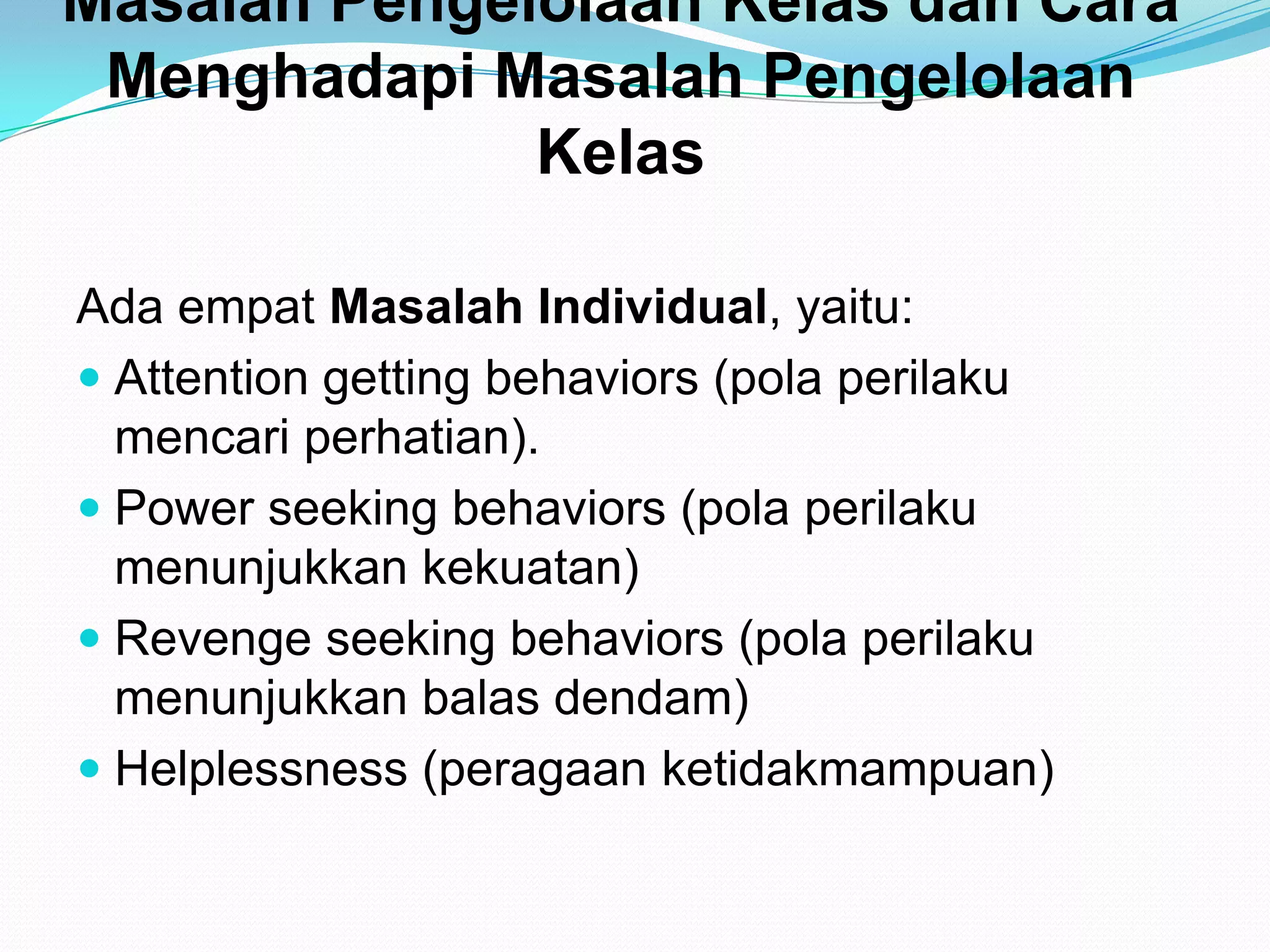 Masalah Pengelolaan Kelas dan Cara
Menghadapi Masalah Pengelolaan
Kelas
Ada empat Masalah Individual, yaitu:
 Attention getting behaviors (pola perilaku
mencari perhatian).
 Power seeking behaviors (pola perilaku
menunjukkan kekuatan)
 Revenge seeking behaviors (pola perilaku
menunjukkan balas dendam)
 Helplessness (peragaan ketidakmampuan)
 