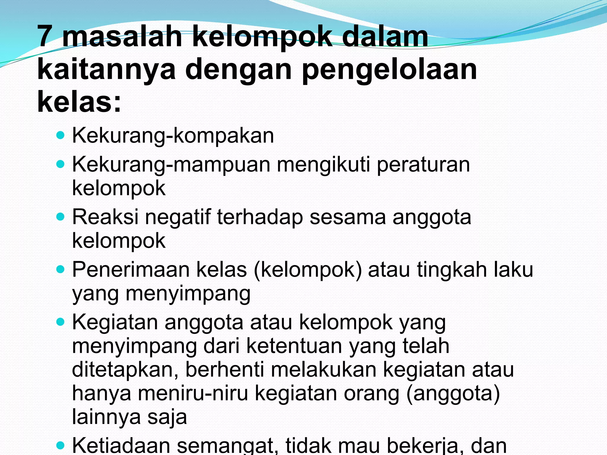 7 masalah kelompok dalam
kaitannya dengan pengelolaan
kelas:
 Kekurang-kompakan
 Kekurang-mampuan mengikuti peraturan
kelompok
 Reaksi negatif terhadap sesama anggota
kelompok
 Penerimaan kelas (kelompok) atau tingkah laku
yang menyimpang
 Kegiatan anggota atau kelompok yang
menyimpang dari ketentuan yang telah
ditetapkan, berhenti melakukan kegiatan atau
hanya meniru-niru kegiatan orang (anggota)
lainnya saja
 Ketiadaan semangat, tidak mau bekerja, dan
 
