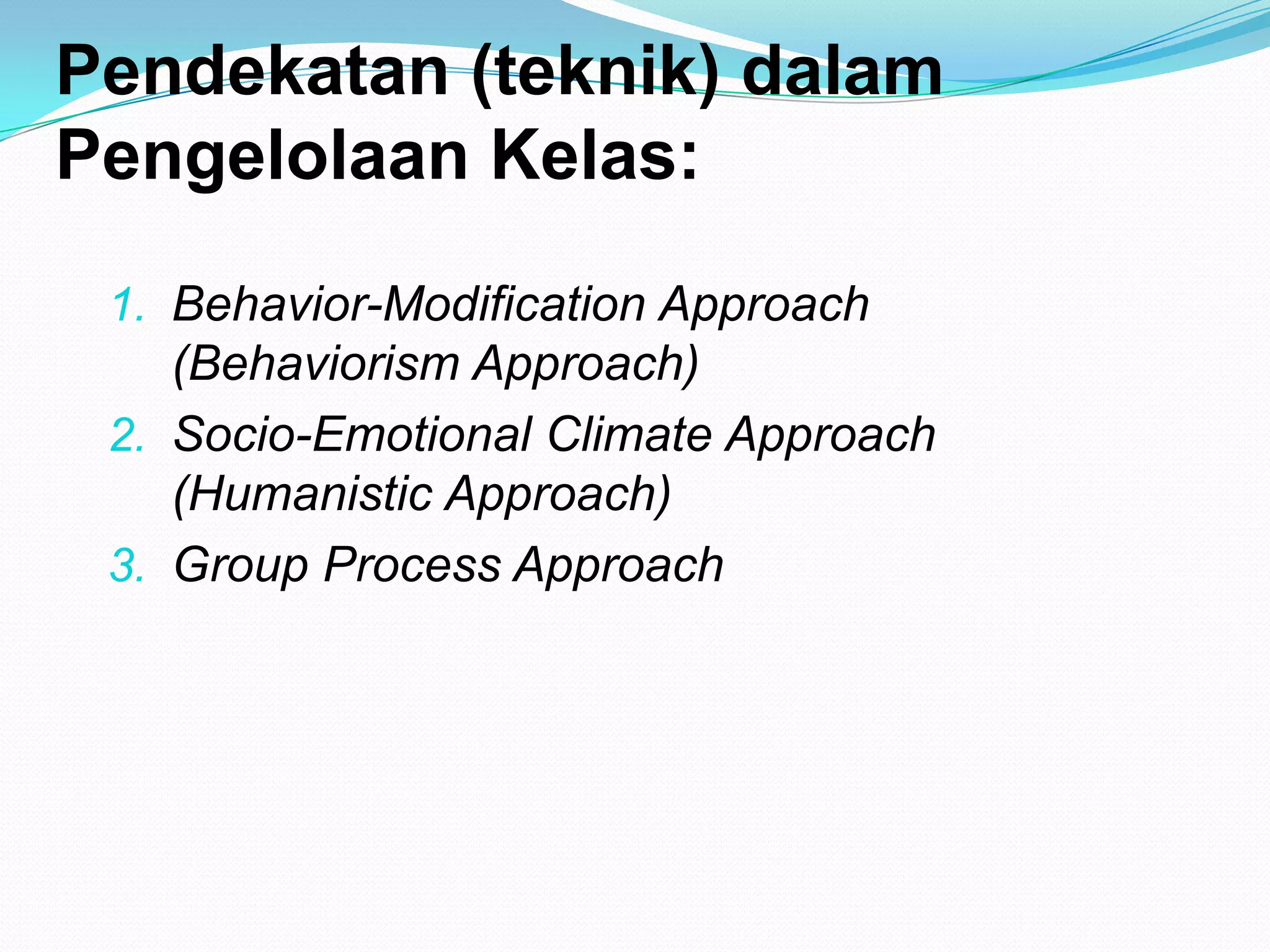 Pendekatan (teknik) dalam
Pengelolaan Kelas:
1. Behavior-Modification Approach
(Behaviorism Approach)
2. Socio-Emotional Climate Approach
(Humanistic Approach)
3. Group Process Approach
 