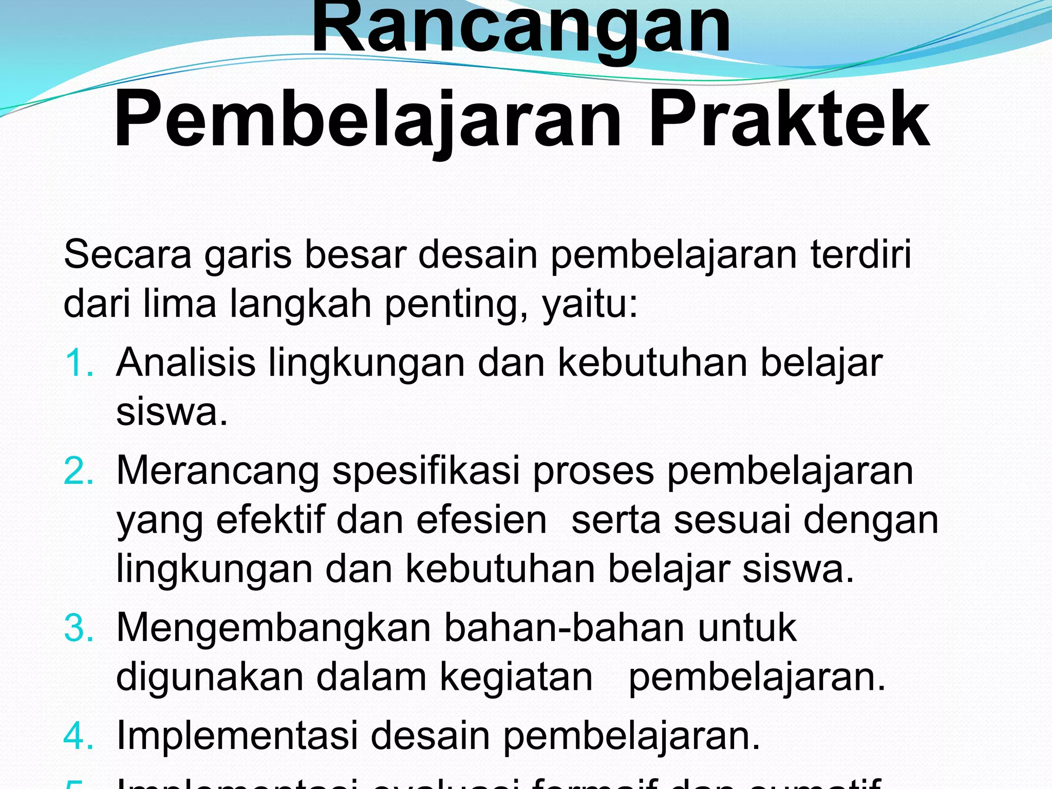 Rancangan
Pembelajaran Praktek
Secara garis besar desain pembelajaran terdiri
dari lima langkah penting, yaitu:
1. Analisis lingkungan dan kebutuhan belajar
siswa.
2. Merancang spesifikasi proses pembelajaran
yang efektif dan efesien serta sesuai dengan
lingkungan dan kebutuhan belajar siswa.
3. Mengembangkan bahan-bahan untuk
digunakan dalam kegiatan pembelajaran.
4. Implementasi desain pembelajaran.
 