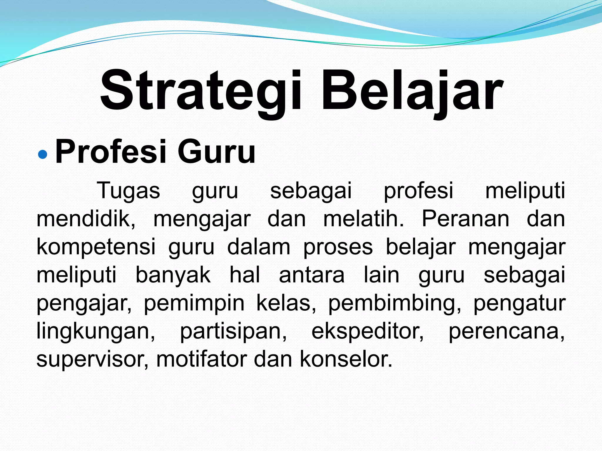 Strategi Belajar
 Profesi Guru
Tugas guru sebagai profesi meliputi
mendidik, mengajar dan melatih. Peranan dan
kompetensi guru dalam proses belajar mengajar
meliputi banyak hal antara lain guru sebagai
pengajar, pemimpin kelas, pembimbing, pengatur
lingkungan, partisipan, ekspeditor, perencana,
supervisor, motifator dan konselor.
 