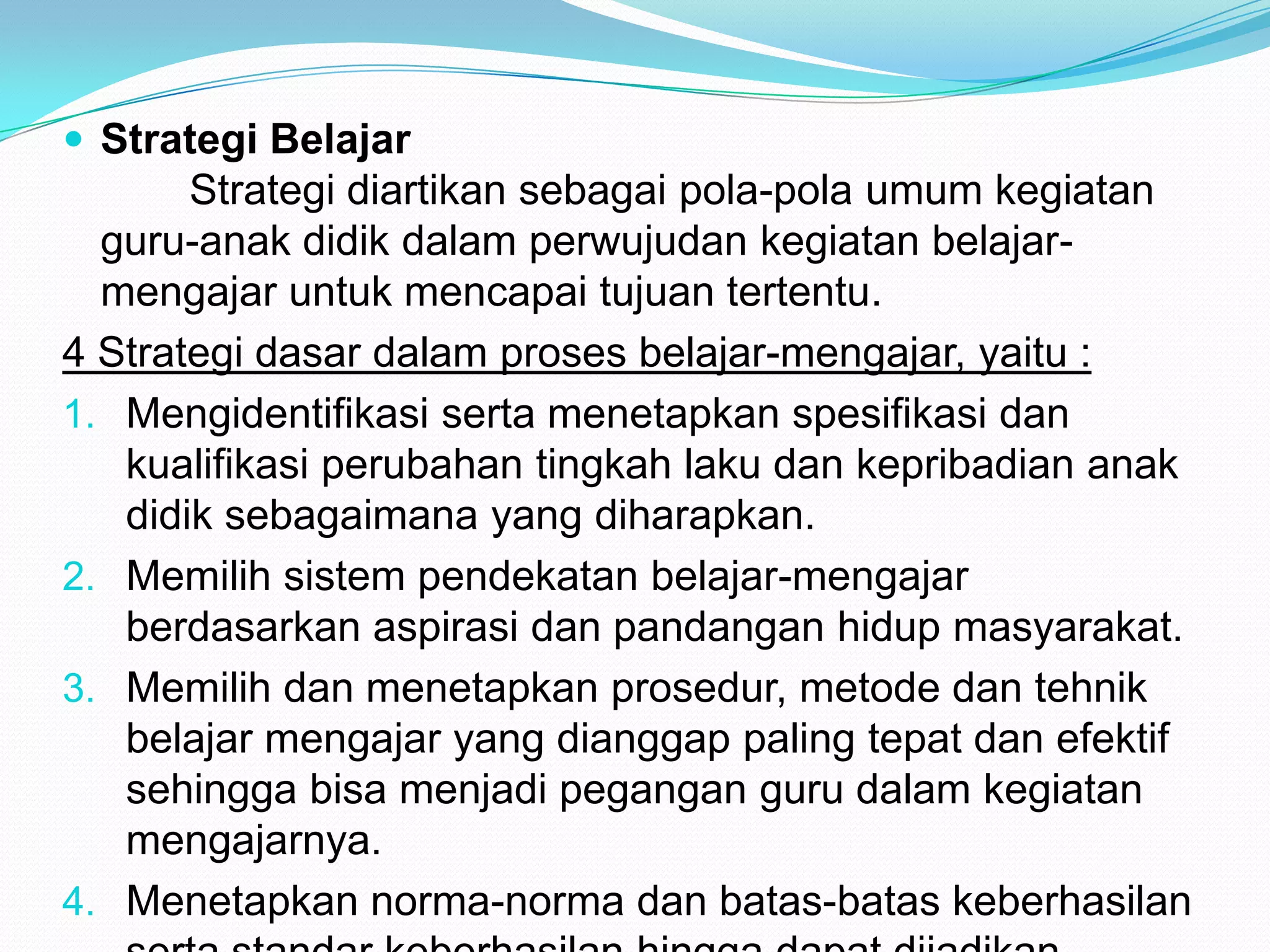  Strategi Belajar
Strategi diartikan sebagai pola-pola umum kegiatan
guru-anak didik dalam perwujudan kegiatan belajar-
mengajar untuk mencapai tujuan tertentu.
4 Strategi dasar dalam proses belajar-mengajar, yaitu :
1. Mengidentifikasi serta menetapkan spesifikasi dan
kualifikasi perubahan tingkah laku dan kepribadian anak
didik sebagaimana yang diharapkan.
2. Memilih sistem pendekatan belajar-mengajar
berdasarkan aspirasi dan pandangan hidup masyarakat.
3. Memilih dan menetapkan prosedur, metode dan tehnik
belajar mengajar yang dianggap paling tepat dan efektif
sehingga bisa menjadi pegangan guru dalam kegiatan
mengajarnya.
4. Menetapkan norma-norma dan batas-batas keberhasilan
 
