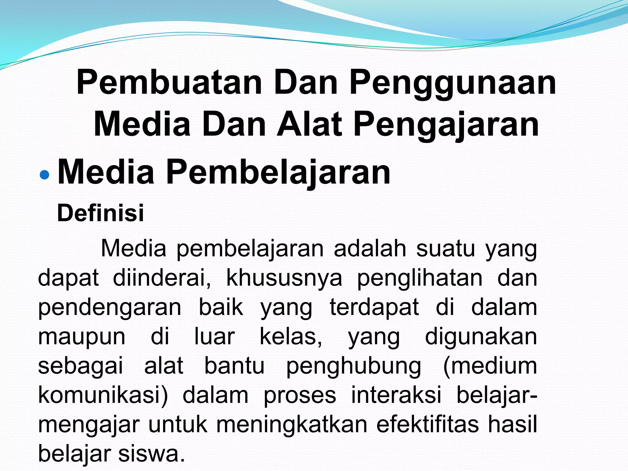 Pembuatan Dan Penggunaan
Media Dan Alat Pengajaran
 Media Pembelajaran
Definisi
Media pembelajaran adalah suatu yang
dapat diinderai, khususnya penglihatan dan
pendengaran baik yang terdapat di dalam
maupun di luar kelas, yang digunakan
sebagai alat bantu penghubung (medium
komunikasi) dalam proses interaksi belajar-
mengajar untuk meningkatkan efektifitas hasil
belajar siswa.
 