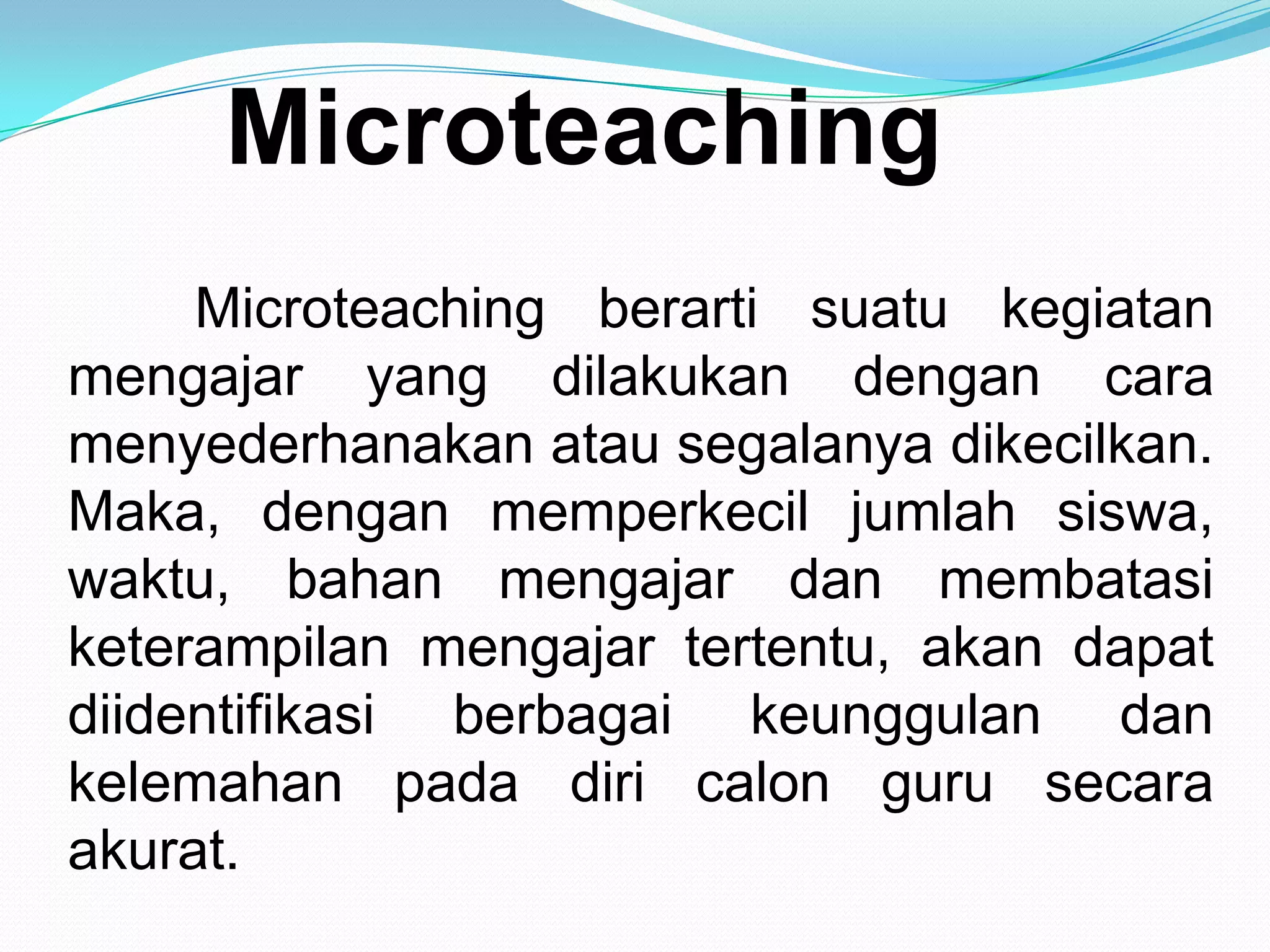 Microteaching
Microteaching berarti suatu kegiatan
mengajar yang dilakukan dengan cara
menyederhanakan atau segalanya dikecilkan.
Maka, dengan memperkecil jumlah siswa,
waktu, bahan mengajar dan membatasi
keterampilan mengajar tertentu, akan dapat
diidentifikasi berbagai keunggulan dan
kelemahan pada diri calon guru secara
akurat.
 
