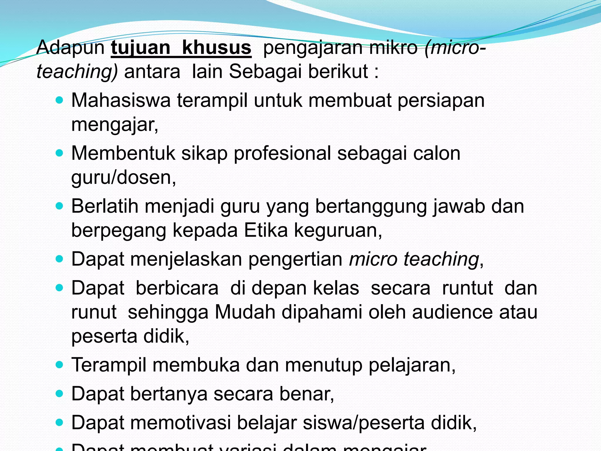 Adapun tujuan khusus pengajaran mikro (micro-
teaching) antara lain Sebagai berikut :
 Mahasiswa terampil untuk membuat persiapan
mengajar,
 Membentuk sikap profesional sebagai calon
guru/dosen,
 Berlatih menjadi guru yang bertanggung jawab dan
berpegang kepada Etika keguruan,
 Dapat menjelaskan pengertian micro teaching,
 Dapat berbicara di depan kelas secara runtut dan
runut sehingga Mudah dipahami oleh audience atau
peserta didik,
 Terampil membuka dan menutup pelajaran,
 Dapat bertanya secara benar,
 Dapat memotivasi belajar siswa/peserta didik,
 