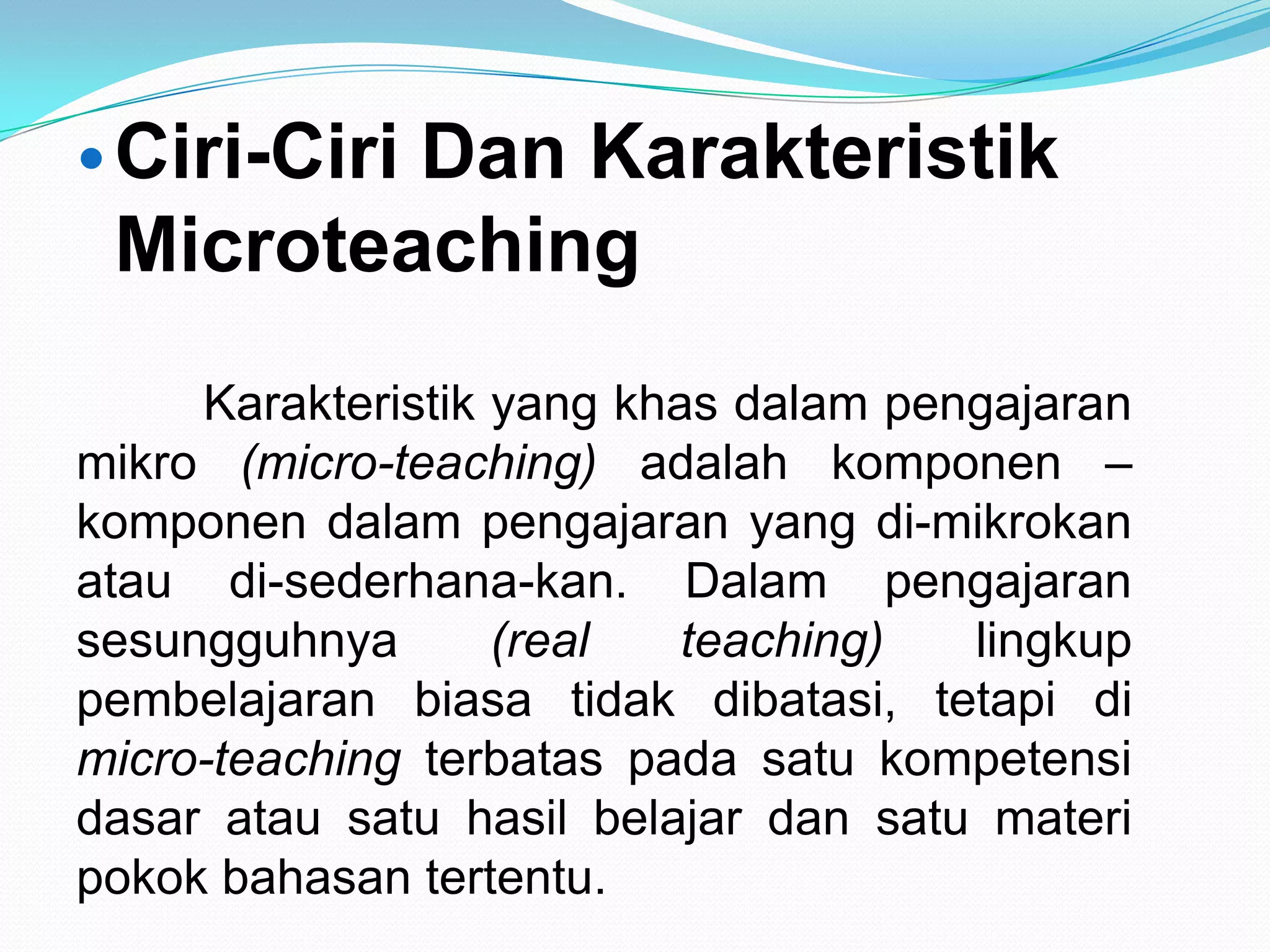Ciri-Ciri Dan Karakteristik
Microteaching
Karakteristik yang khas dalam pengajaran
mikro (micro-teaching) adalah komponen –
komponen dalam pengajaran yang di-mikrokan
atau di-sederhana-kan. Dalam pengajaran
sesungguhnya (real teaching) lingkup
pembelajaran biasa tidak dibatasi, tetapi di
micro-teaching terbatas pada satu kompetensi
dasar atau satu hasil belajar dan satu materi
pokok bahasan tertentu.
 