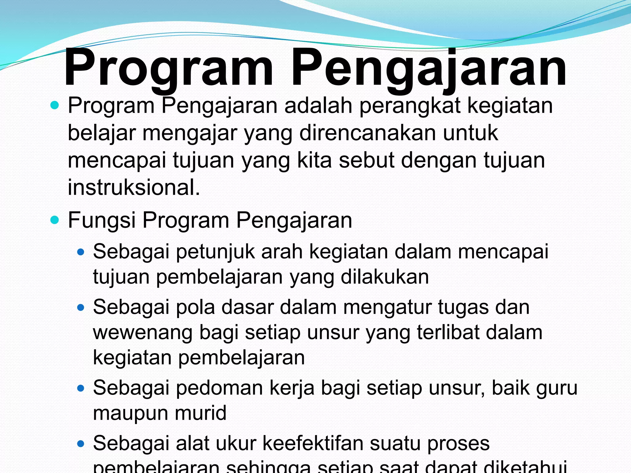 Program Pengajaran
 Program Pengajaran adalah perangkat kegiatan
belajar mengajar yang direncanakan untuk
mencapai tujuan yang kita sebut dengan tujuan
instruksional.
 Fungsi Program Pengajaran
 Sebagai petunjuk arah kegiatan dalam mencapai
tujuan pembelajaran yang dilakukan
 Sebagai pola dasar dalam mengatur tugas dan
wewenang bagi setiap unsur yang terlibat dalam
kegiatan pembelajaran
 Sebagai pedoman kerja bagi setiap unsur, baik guru
maupun murid
 Sebagai alat ukur keefektifan suatu proses
 