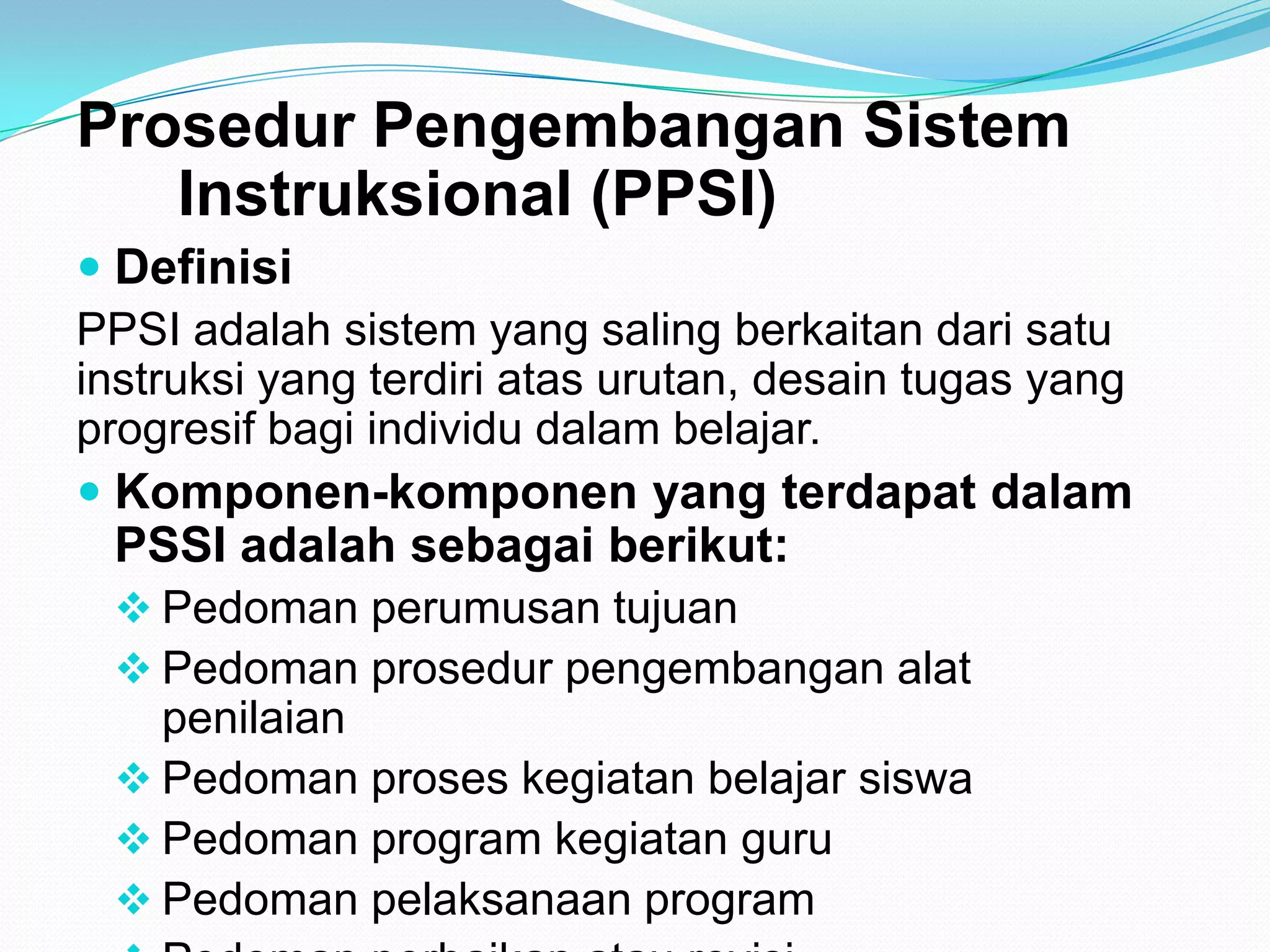 Prosedur Pengembangan Sistem
Instruksional (PPSI)
 Definisi
PPSI adalah sistem yang saling berkaitan dari satu
instruksi yang terdiri atas urutan, desain tugas yang
progresif bagi individu dalam belajar.
 Komponen-komponen yang terdapat dalam
PSSI adalah sebagai berikut:
 Pedoman perumusan tujuan
 Pedoman prosedur pengembangan alat
penilaian
 Pedoman proses kegiatan belajar siswa
 Pedoman program kegiatan guru
 Pedoman pelaksanaan program
 