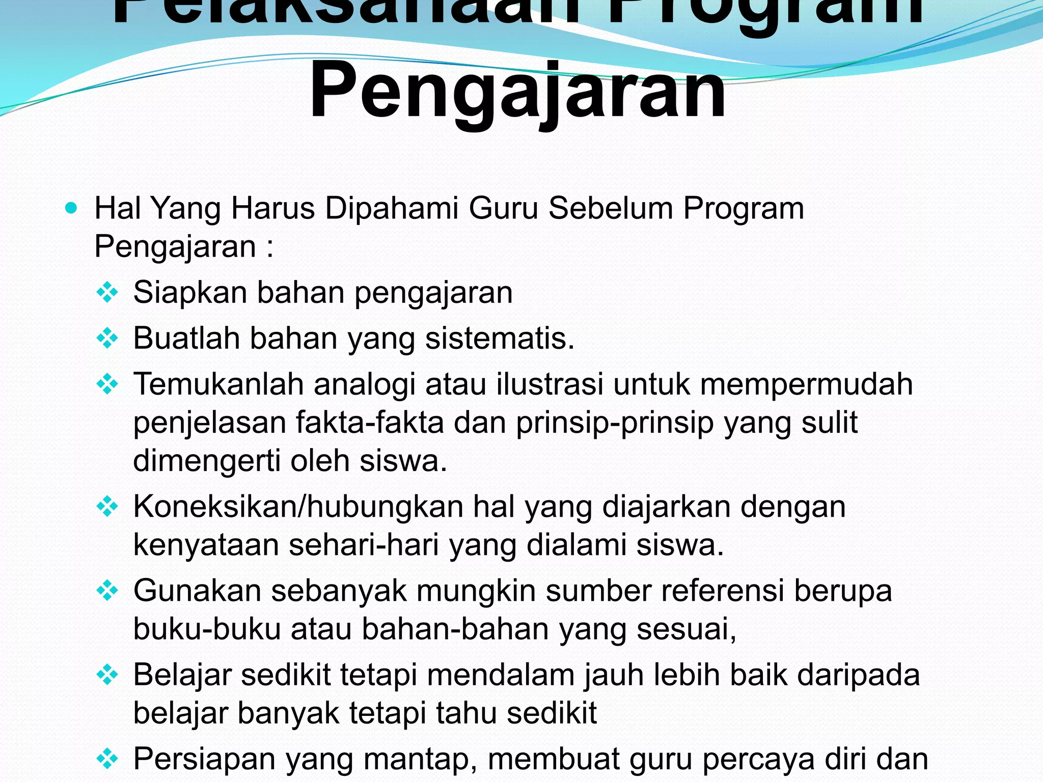Pelaksanaan Program
Pengajaran
 Hal Yang Harus Dipahami Guru Sebelum Program
Pengajaran :
 Siapkan bahan pengajaran
 Buatlah bahan yang sistematis.
 Temukanlah analogi atau ilustrasi untuk mempermudah
penjelasan fakta-fakta dan prinsip-prinsip yang sulit
dimengerti oleh siswa.
 Koneksikan/hubungkan hal yang diajarkan dengan
kenyataan sehari-hari yang dialami siswa.
 Gunakan sebanyak mungkin sumber referensi berupa
buku-buku atau bahan-bahan yang sesuai,
 Belajar sedikit tetapi mendalam jauh lebih baik daripada
belajar banyak tetapi tahu sedikit
 Persiapan yang mantap, membuat guru percaya diri dan
 