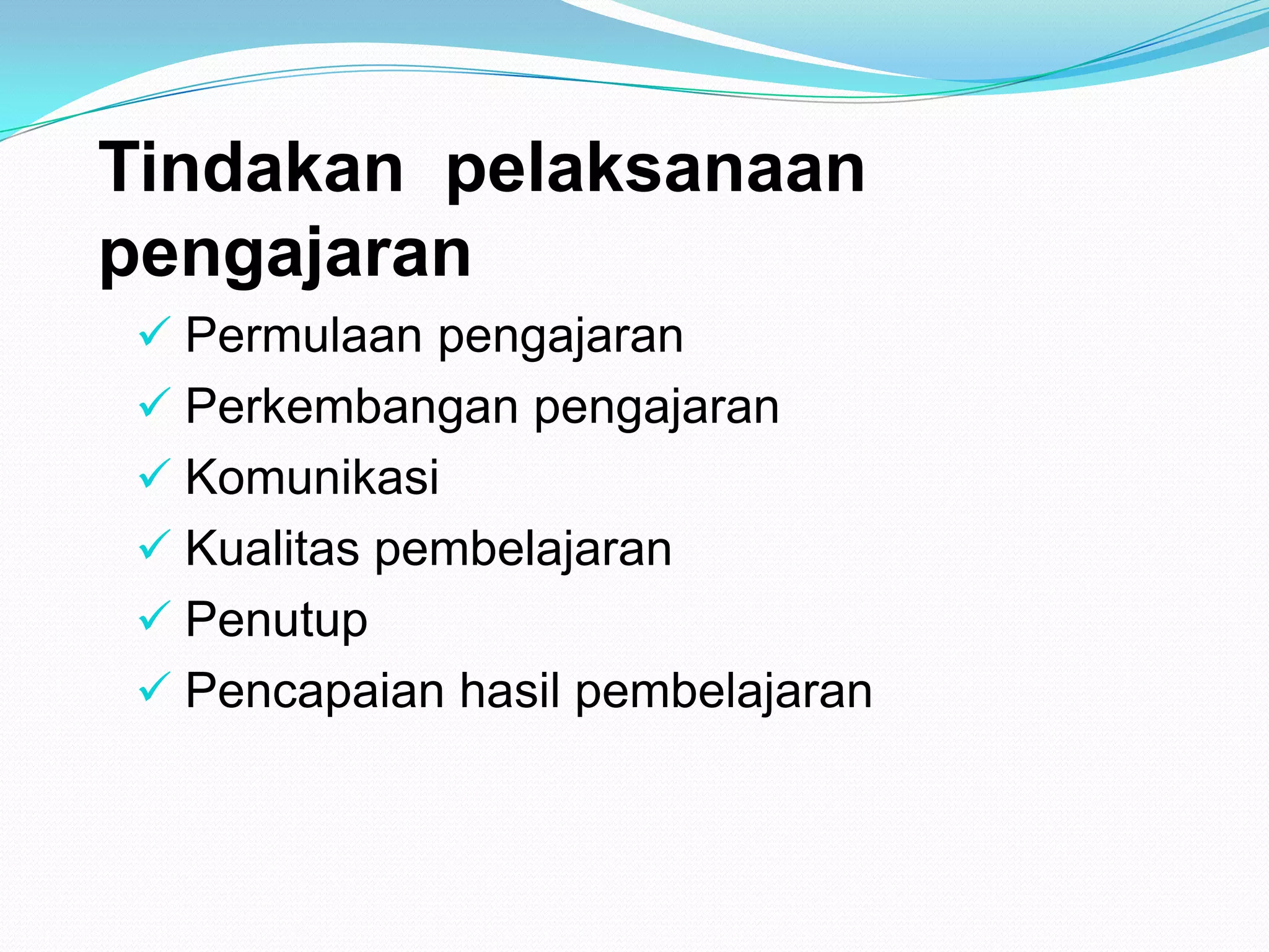 Tindakan pelaksanaan
pengajaran
 Permulaan pengajaran
 Perkembangan pengajaran
 Komunikasi
 Kualitas pembelajaran
 Penutup
 Pencapaian hasil pembelajaran
 