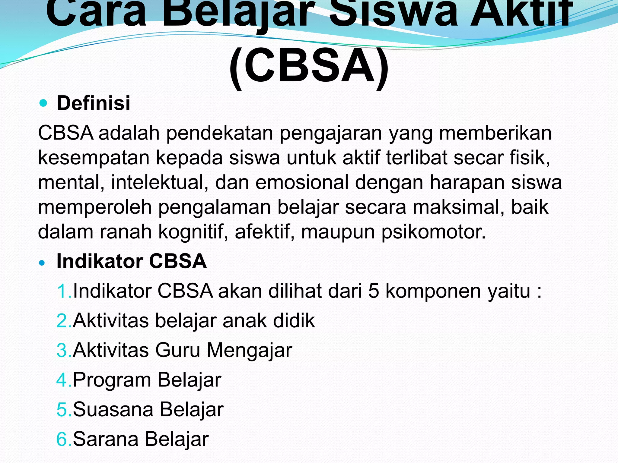 Cara Belajar Siswa Aktif
(CBSA)
 Definisi
CBSA adalah pendekatan pengajaran yang memberikan
kesempatan kepada siswa untuk aktif terlibat secar fisik,
mental, intelektual, dan emosional dengan harapan siswa
memperoleh pengalaman belajar secara maksimal, baik
dalam ranah kognitif, afektif, maupun psikomotor.
 Indikator CBSA
1.Indikator CBSA akan dilihat dari 5 komponen yaitu :
2.Aktivitas belajar anak didik
3.Aktivitas Guru Mengajar
4.Program Belajar
5.Suasana Belajar
6.Sarana Belajar
 
