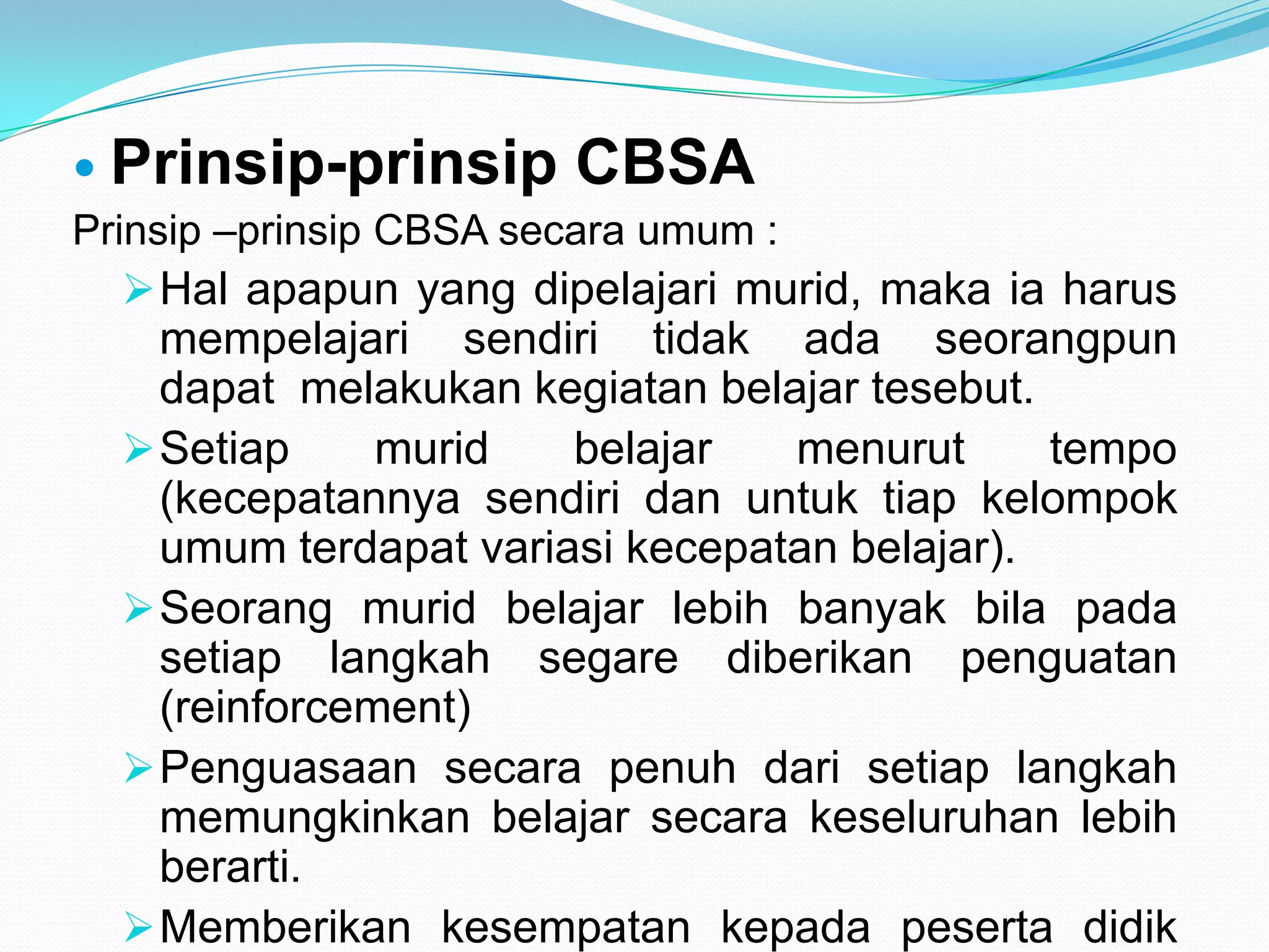  Prinsip-prinsip CBSA
Prinsip –prinsip CBSA secara umum :
Hal apapun yang dipelajari murid, maka ia harus
mempelajari sendiri tidak ada seorangpun
dapat melakukan kegiatan belajar tesebut.
Setiap murid belajar menurut tempo
(kecepatannya sendiri dan untuk tiap kelompok
umum terdapat variasi kecepatan belajar).
Seorang murid belajar lebih banyak bila pada
setiap langkah segare diberikan penguatan
(reinforcement)
Penguasaan secara penuh dari setiap langkah
memungkinkan belajar secara keseluruhan lebih
berarti.
Memberikan kesempatan kepada peserta didik
 