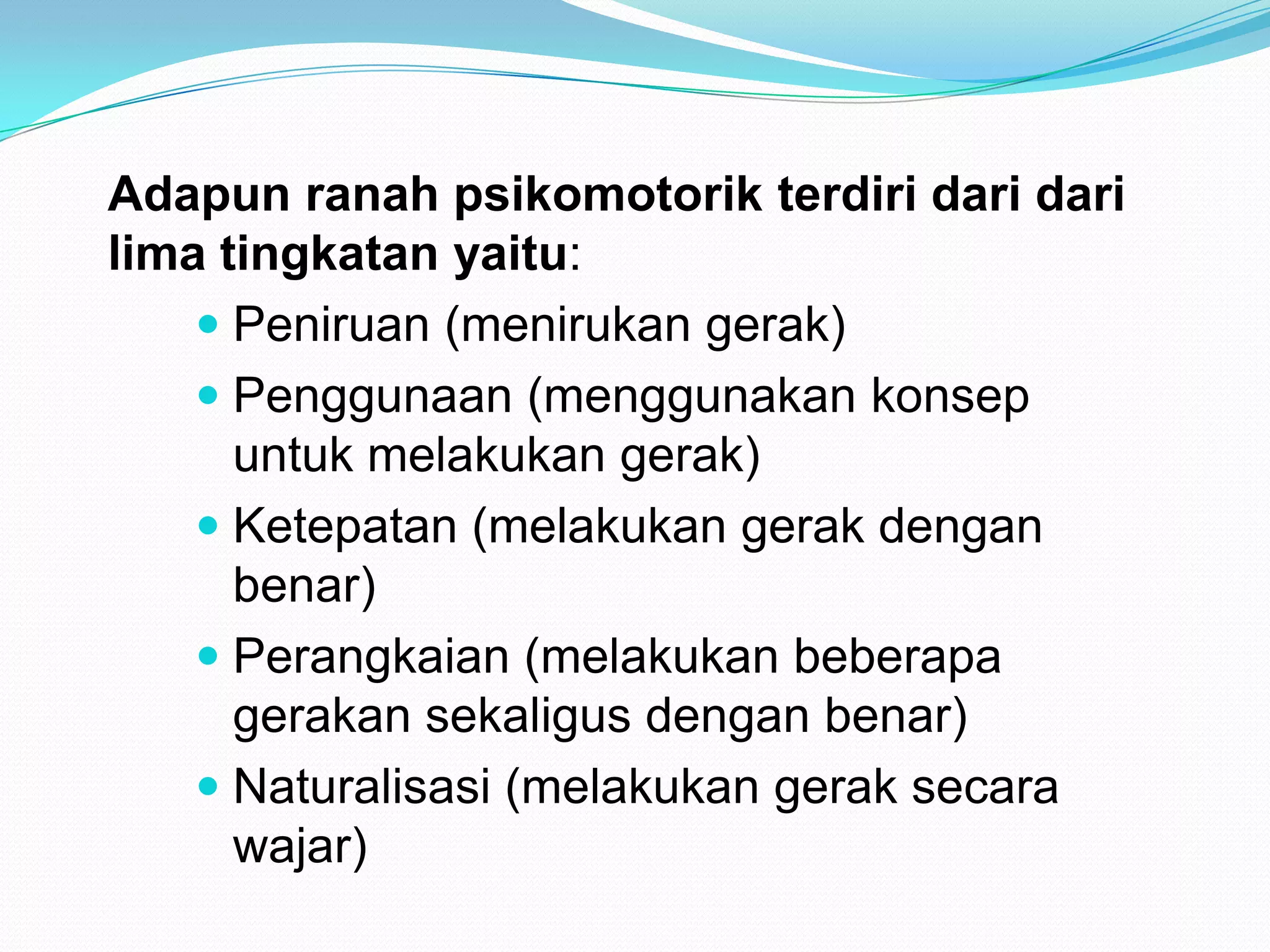Adapun ranah psikomotorik terdiri dari dari
lima tingkatan yaitu:
 Peniruan (menirukan gerak)
 Penggunaan (menggunakan konsep
untuk melakukan gerak)
 Ketepatan (melakukan gerak dengan
benar)
 Perangkaian (melakukan beberapa
gerakan sekaligus dengan benar)
 Naturalisasi (melakukan gerak secara
wajar)
 