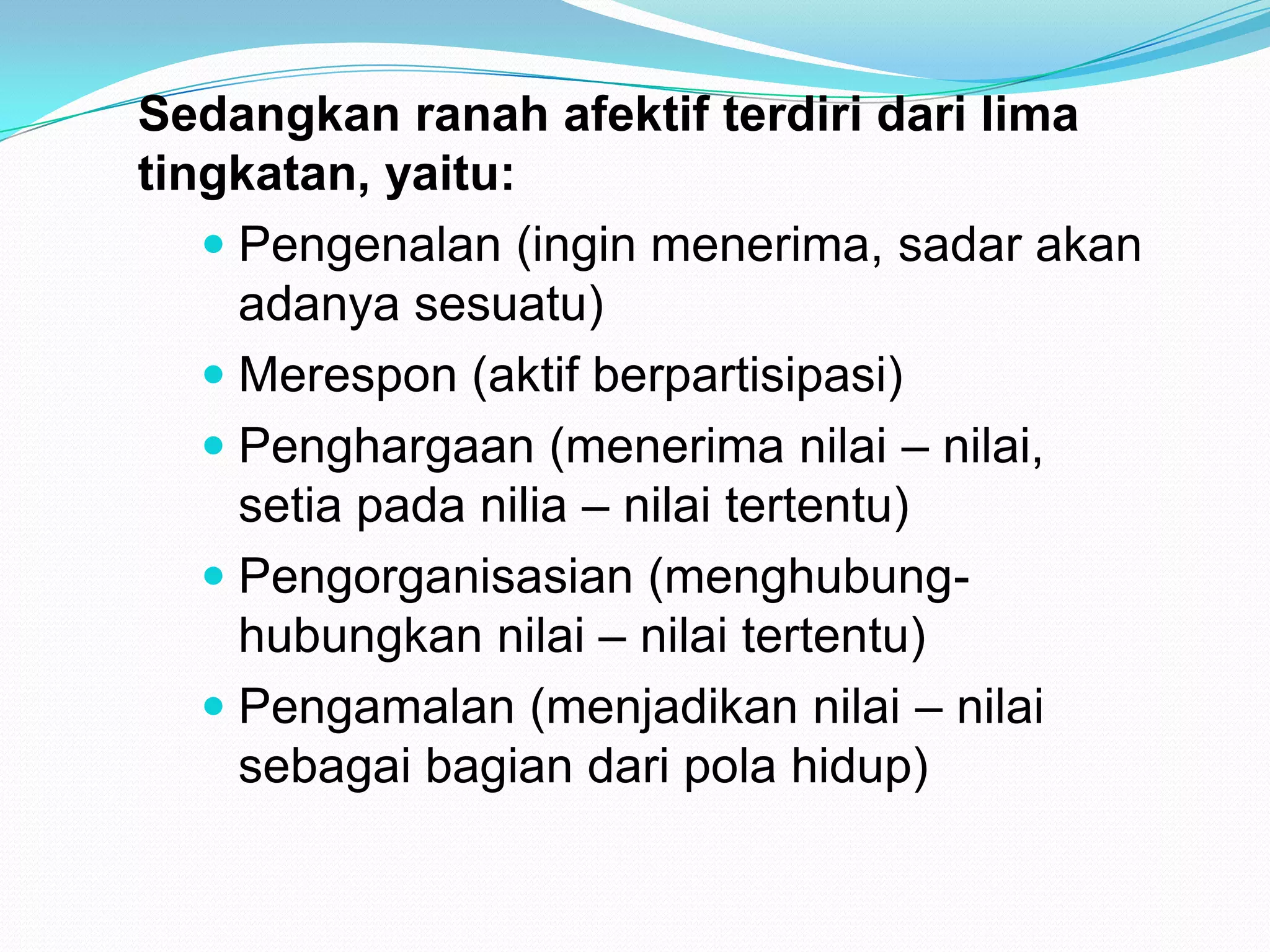 Sedangkan ranah afektif terdiri dari lima
tingkatan, yaitu:
 Pengenalan (ingin menerima, sadar akan
adanya sesuatu)
 Merespon (aktif berpartisipasi)
 Penghargaan (menerima nilai – nilai,
setia pada nilia – nilai tertentu)
 Pengorganisasian (menghubung-
hubungkan nilai – nilai tertentu)
 Pengamalan (menjadikan nilai – nilai
sebagai bagian dari pola hidup)
 