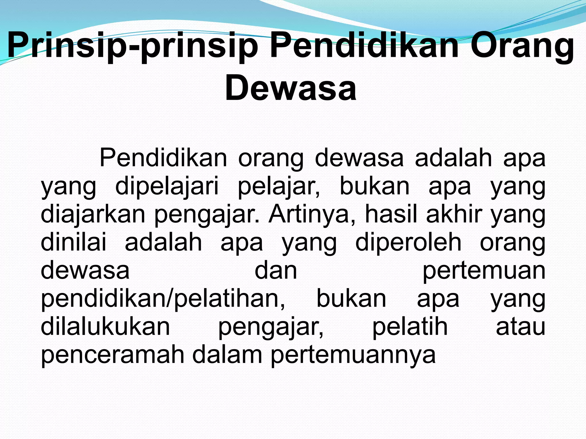 Prinsip-prinsip Pendidikan Orang
Dewasa
Pendidikan orang dewasa adalah apa
yang dipelajari pelajar, bukan apa yang
diajarkan pengajar. Artinya, hasil akhir yang
dinilai adalah apa yang diperoleh orang
dewasa dan pertemuan
pendidikan/pelatihan, bukan apa yang
dilalukukan pengajar, pelatih atau
penceramah dalam pertemuannya
 