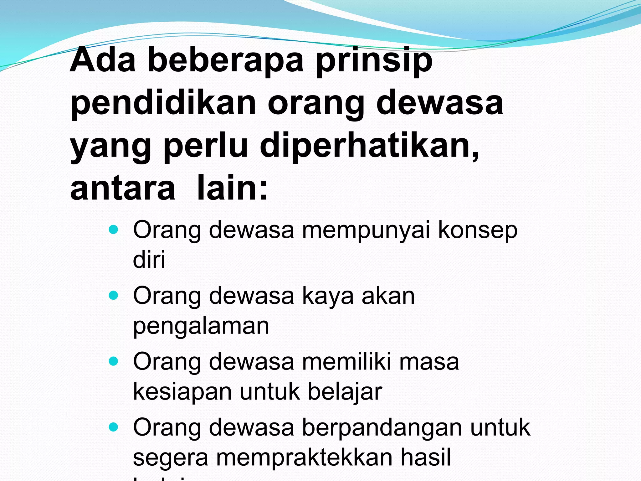 Ada beberapa prinsip
pendidikan orang dewasa
yang perlu diperhatikan,
antara lain:
 Orang dewasa mempunyai konsep
diri
 Orang dewasa kaya akan
pengalaman
 Orang dewasa memiliki masa
kesiapan untuk belajar
 Orang dewasa berpandangan untuk
segera mempraktekkan hasil
 