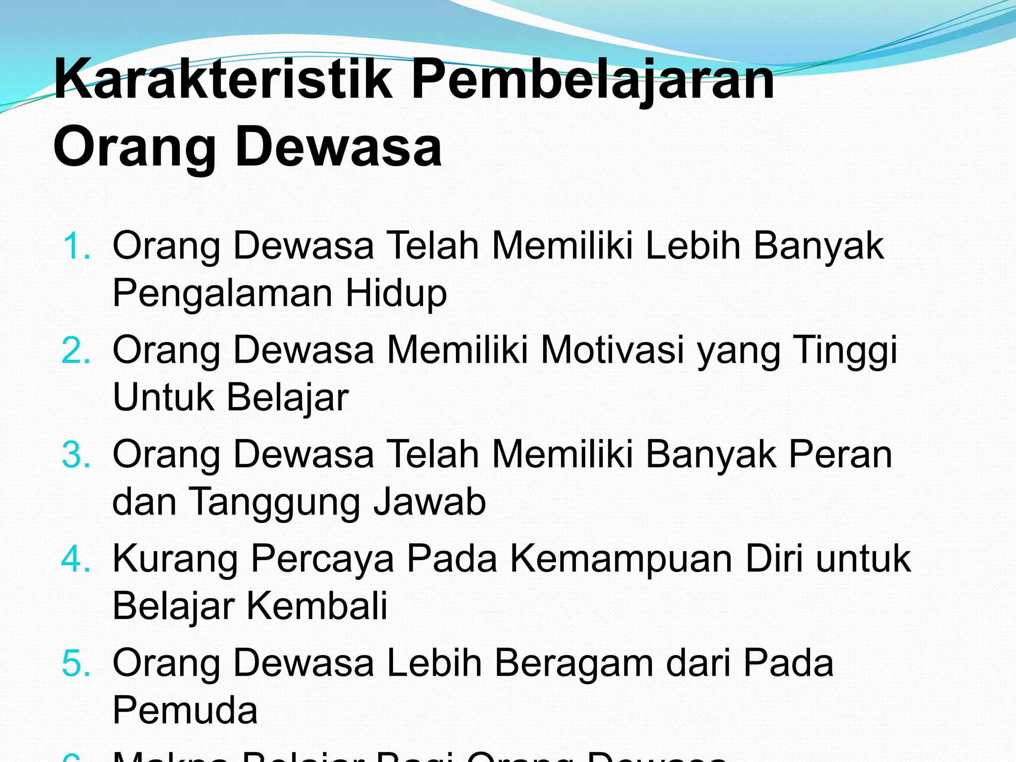 Karakteristik Pembelajaran
Orang Dewasa
1. Orang Dewasa Telah Memiliki Lebih Banyak
Pengalaman Hidup
2. Orang Dewasa Memiliki Motivasi yang Tinggi
Untuk Belajar
3. Orang Dewasa Telah Memiliki Banyak Peran
dan Tanggung Jawab
4. Kurang Percaya Pada Kemampuan Diri untuk
Belajar Kembali
5. Orang Dewasa Lebih Beragam dari Pada
Pemuda
 