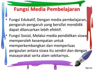 Fungsi Media Pembelajaran
• Fungsi Edukatif, Dengan media pembelajaran,
pengaruh-pengaruh yang bersifat mendidik
dapat dilancarkan lebih efektif.
• Fungsi Sosial, Melalui media pendidikan siswa
memperoleh kesempatan untuk
memperkembangkan dan memperluas
pergaulan antara siswa itu sendiri dan dengan
masayarakat serta alam sekitarnya.
 