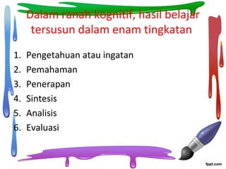 Dalam ranah kognitif, hasil belajar
tersusun dalam enam tingkatan
1. Pengetahuan atau ingatan
2. Pemahaman
3. Penerapan
4. Sintesis
5. Analisis
6. Evaluasi
 
