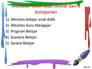 Indikator CBSA akan dilihat dari 5
komponen
1) Aktivitas belajar anak didik
2) Aktivitas Guru Mengajar
3) Program Belajar
4) Suasana Belajar
5) Sarana Belajar
 