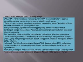 Radikalisme Bahaya Karena Diimingi Surga
JAKARTA - Partai Persatuan Pembangunan (PPP) menilai radikalisme agama
sangat berbahaya, karena iming-imingnya adalah masuk surga.
"Padahal, semua orang yang beragama tentu merindukan surga," kata Ketua Umum
PPP M Romahurmuziy, Jumat (25/8/2017).
Sebagai akibatnya, agama sendiri dianggap paling benar, dan hal tersebut
berdampak sangat mengerikan. Pasalnya, semua orang bisa melakukan kekerasan
atas nama agama.
Pria yang akrab disapa Romi ini mengatakan, radikalisme ada di semua agama.
"Misal dalam agama Hindu ada kelompok radikal Rashtriya Swayamsevak Sangh
(RSS), yang menyerang pertemuan ibadah Minggu di Karnataka, India pada 3 Maret
2012," tuturnya.
Kelompok Rashtriya Swayamsevak Sangh (RSS) itu pada tahun 2014 melakukan
pemaksaan kepada ratusan penganut Kristen dan Islam di Agra untuk pindah ke
agama Hindu.
Kemudian, kelompok Kristen Radikal Amerika Serikat Timothy Veigh. Mereka pernah
melakukan pengeboman Oklahoma City pada 19 April 1995. Sumber : Koran
 