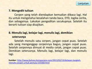 7. Mengedit tulisan
Cerpen yang telah diendapkan kemudian dibaca lagi. Hal
itu untuk mengetahui kesalahan tanda baca, EYD, logika cerita,
dan sebagainya. Lakukan pengeditan secukupnya. Setelah itu
berarti tulisan siap disajikan.
8. Menulis lagi, belajar lagi, menulis lagi, demikian
seterusnya
Setelah menulis satu cerpen, jangan cepat puas. Setelah
ada yang menganggap cerpennya bagus, jangan cepat puas.
Setelah cerpennya dimuat di media cetak, jangan cepat puas.
Demikian seterusnya. Menulis lagi, belajar lagi, dan menulis
lagi.
Sumber: http://www.bahasa.kompasiana.com/2013/02/13/delapan-langkah-
menulis-cerpen untuk-pemula-533368.html
Lanjutan
 