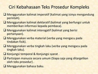 Ciri Kebahasaan Teks Prosedur Kompleks
 Menggunakan kalimat imperatif (kalimat yang isinya mengandung
perintah).
 Menggunakan kalimat deklaratif (kalimat yang berfungsi untuk
memberikan informasi kepada pembaca).
 Menggunakan kalimat interogatif (kalimat yang berisi
pertanyaan).
 Menggunakan verba material (verba yang mengacu pada
tindakan fisik).
 Menggunakan verba tingkah laku (verba yang mengacu pada
tingkah laku).
 Konjungsi temporal & Konjungsi syarat .
 Partisipan manusia secara umum (Siapa saja yang ditargetkan
oleh teks prosedur) .
 Menggunakan bahasa baku.
 