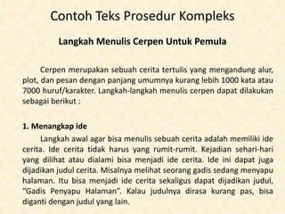 Contoh Teks Prosedur Kompleks
Langkah Menulis Cerpen Untuk Pemula
Cerpen merupakan sebuah cerita tertulis yang mengandung alur,
plot, dan pesan dengan panjang umumnya kurang lebih 1000 kata atau
7000 huruf/karakter. Langkah-langkah menulis cerpen dapat dilakukan
sebagai berikut :
1. Menangkap ide
Langkah awal agar bisa menulis sebuah cerita adalah memiliki ide
cerita. Ide cerita tidak harus yang rumit-rumit. Kejadian sehari-hari
yang dilihat atau dialami bisa menjadi ide cerita. Ide ini dapat juga
dijadikan judul cerita. Misalnya melihat seorang gadis sedang menyapu
halaman. Itu bisa menjadi ide cerita sekaligus dapat dijadikan judul,
“Gadis Penyapu Halaman”. Kalau judulnya dirasa kurang pas, bisa
diganti dengan judul yang lain.
 