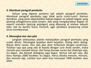 Lanjutan
3. Membuat paragraf pembuka
Tulisan yang digores pertama kali adalah paragraf pembuka.
Membuat paragraf pembuka juga tidak perlu rumit-rumit. Namun
demikian, yang perlu diperhatikan bahwa bagian ini adalah bagian yang
penting sebagaimana judul cerpen. Ada yang mengibaratkan bagian ini
seperti manekin (patung pajangan) yang dipasang di etalase sebuah
toko. Hal itu berarti harus menarik, agar pembaca terpancing untuk
terus membacanya.
4. Merangkai alur dan plot
Langkah selanjutnya adalah melanjutkan paragraf pembuka yang
sudah ditulis. Merangkai kejadian demi kejadian. Dialog demi dialog.
Narasi demi narasi. Alur dan plot akan terbentuk dengan sendirinya.
Tuliskan saja apa yang ada di kepala dengan cara Anda sendiri, maka
menulis pun menjadi lancar. Jika hanya berupa narasi dan deskripsi saja,
itu bagus. Jika banyak dialognya juga bagus. Semua sah-sah saja. Jika
baru mampu 2000 karakter, itu bagus. Harus dicoba menulis, menulis,
dan menulis lagi. Lambat laun akan bisa mencapai 7000 karakter atau
lebih.
 