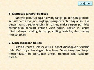 5. Membuat paragraf penutup
Paragraf penutup juga hal yang sangat penting. Bagaimana
sebuah cerita menjadi lengkap dipengaruhi oleh bagian ini. Jika
bagian yang disebut ending ini bagus, maka cerpen pun bisa
terdongkrak menjadi cerpen yang bagus. Bagian ini dapat
ditulis dengan ending tertutup, ending terbuka, dan ending
mengejutkan.
6. Mengendapkan tulisan
Setelah cerpen selesai ditulis, dapat diendapkan terlebih
dulu. Waktunya bisa singkat, bisa lama. Tergantung penulisnya.
Pengendapan ini bertujuan untuk memberi jeda sebelum
diedit.
Lanjutan
 