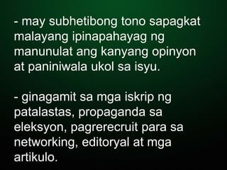 - may subhetibong tono sapagkat
malayang ipinapahayag ng
manunulat ang kanyang opinyon
at paniniwala ukol sa isyu.
- ginagamit sa mga iskrip ng
patalastas, propaganda sa
eleksyon, pagrerecruit para sa
networking, editoryal at mga
artikulo.
 