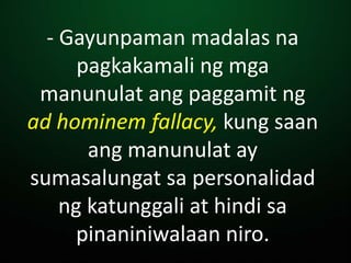 - Gayunpaman madalas na
pagkakamali ng mga
manunulat ang paggamit ng
ad hominem fallacy, kung saan
ang manunulat ay
sumasalungat sa personalidad
ng katunggali at hindi sa
pinaniniwalaan niro.
 
