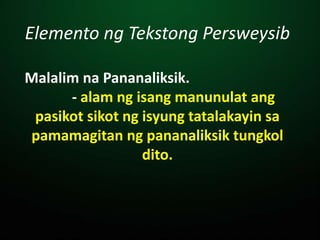 Elemento ng Tekstong Persweysib
Malalim na Pananaliksik.
- alam ng isang manunulat ang
pasikot sikot ng isyung tatalakayin sa
pamamagitan ng pananaliksik tungkol
dito.
 