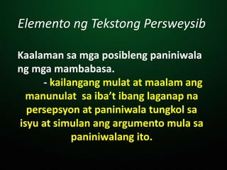 Elemento ng Tekstong Persweysib
Kaalaman sa mga posibleng paniniwala
ng mga mambabasa.
- kailangang mulat at maalam ang
manunulat sa iba’t ibang laganap na
persepsyon at paniniwala tungkol sa
isyu at simulan ang argumento mula sa
paniniwalang ito.
 
