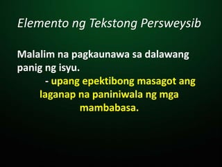 Elemento ng Tekstong Persweysib
Malalim na pagkaunawa sa dalawang
panig ng isyu.
- upang epektibong masagot ang
laganap na paniniwala ng mga
mambabasa.
 