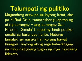 Talumpati ng pulitiko
Magandang araw po sa inyong lahat, ako
po si Rod Cruz, tumatakbong kapitan ng
ating barangay - ang barangay San
Nicolas. Simula’t sapol ay hindi po ako
umalis sa barangay na ito. Habang
lumalaki ay nasaksihan ko ang bawat
hinagpis ninyong aking mga kabaranggay
na hindi nabigyang tugon ng mga nagdaang
liderato.
 