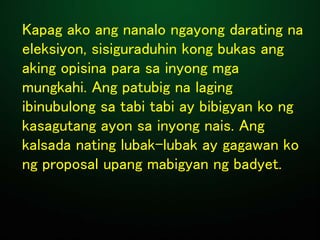 Kapag ako ang nanalo ngayong darating na
eleksiyon, sisiguraduhin kong bukas ang
aking opisina para sa inyong mga
mungkahi. Ang patubig na laging
ibinubulong sa tabi tabi ay bibigyan ko ng
kasagutang ayon sa inyong nais. Ang
kalsada nating lubak-lubak ay gagawan ko
ng proposal upang mabigyan ng badyet.
 