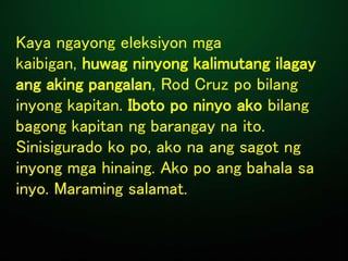 Kaya ngayong eleksiyon mga
kaibigan, huwag ninyong kalimutang ilagay
ang aking pangalan, Rod Cruz po bilang
inyong kapitan. Iboto po ninyo ako bilang
bagong kapitan ng barangay na ito.
Sinisigurado ko po, ako na ang sagot ng
inyong mga hinaing. Ako po ang bahala sa
inyo. Maraming salamat.
 